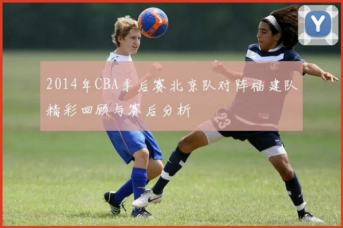 2014年CBA季后赛北京队对阵福建队精彩回顾与赛后分析