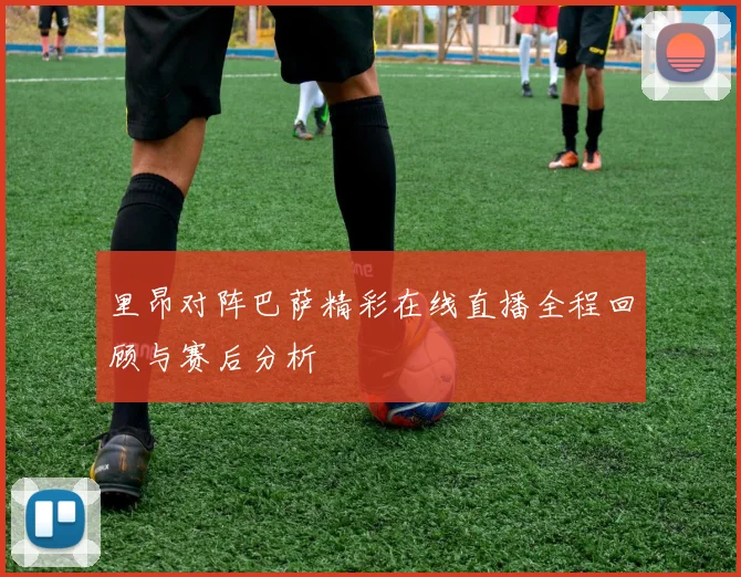里昂对阵巴萨精彩在线直播全程回顾与赛后分析