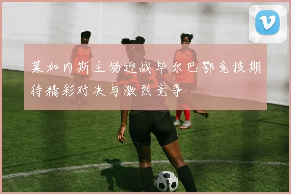 莱加内斯主场迎战毕尔巴鄂竞技期待精彩对决与激烈竞争