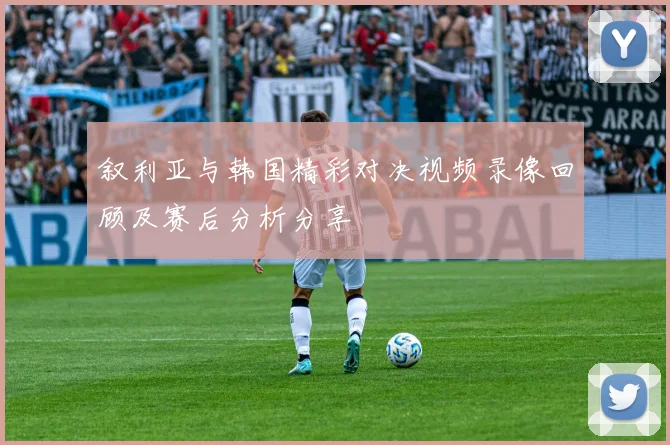 叙利亚与韩国精彩对决视频录像回顾及赛后分析分享